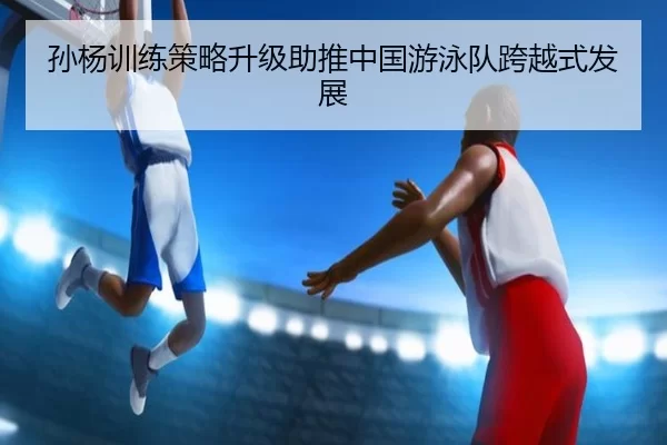 孙杨训练策略升级助推中国游泳队跨越式发展